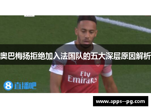 奥巴梅扬拒绝加入法国队的五大深层原因解析