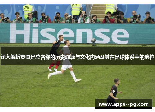 深入解析英国足总名称的历史渊源与文化内涵及其在足球体系中的地位