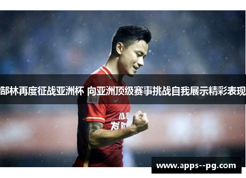 郜林再度征战亚洲杯 向亚洲顶级赛事挑战自我展示精彩表现