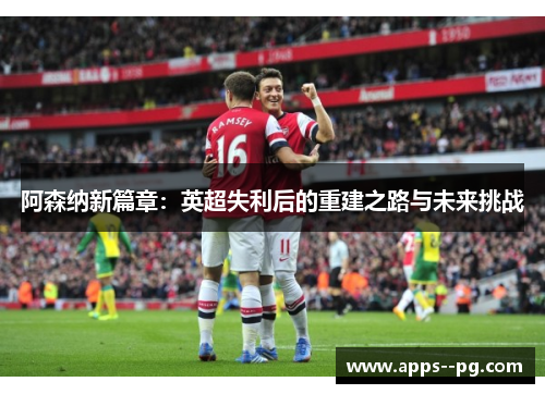 阿森纳新篇章：英超失利后的重建之路与未来挑战