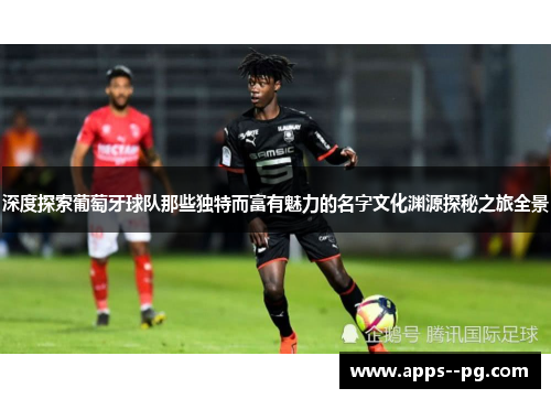 深度探索葡萄牙球队那些独特而富有魅力的名字文化渊源探秘之旅全景