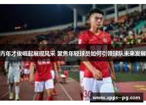 青年才俊崛起展现风采 聚焦年轻球员如何引领球队未来发展