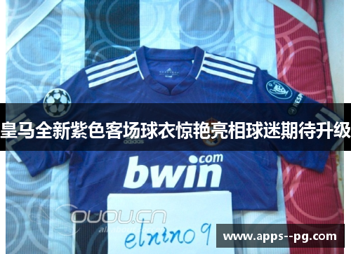 皇马全新紫色客场球衣惊艳亮相球迷期待升级