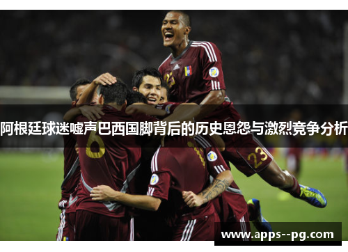 阿根廷球迷嘘声巴西国脚背后的历史恩怨与激烈竞争分析