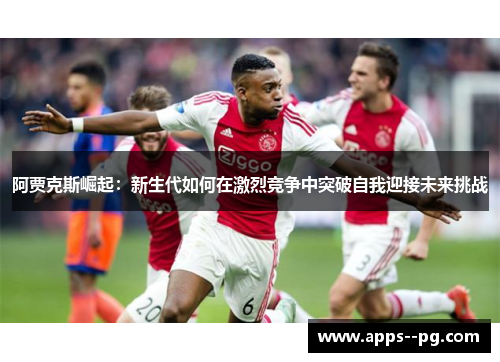 阿贾克斯崛起：新生代如何在激烈竞争中突破自我迎接未来挑战